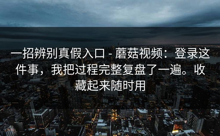 一招辨别真假入口 - 蘑菇视频：登录这件事，我把过程完整复盘了一遍。收藏起来随时用