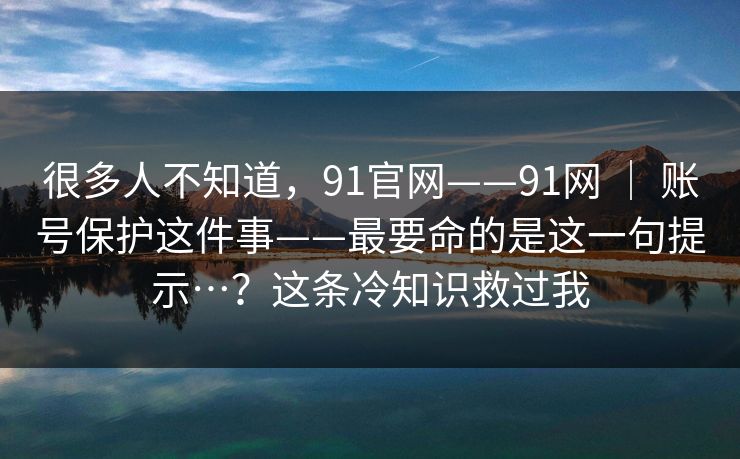 很多人不知道，91官网——91网 ｜ 账号保护这件事——最要命的是这一句提示…？这条冷知识救过我