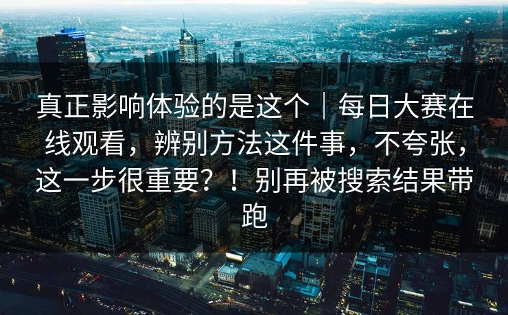 真正影响体验的是这个｜每日大赛在线观看，辨别方法这件事，不夸张，这一步很重要？！别再被搜索结果带跑