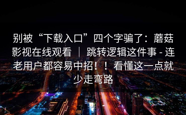别被“下载入口”四个字骗了：蘑菇影视在线观看 ｜ 跳转逻辑这件事 - 连老用户都容易中招！！看懂这一点就少走弯路