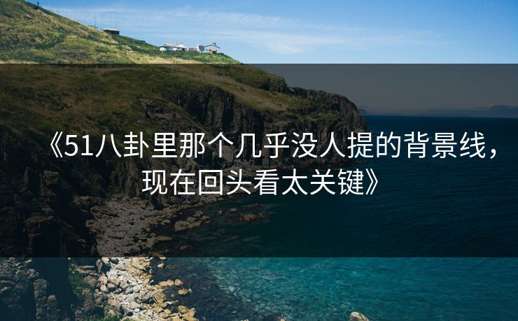 《51八卦里那个几乎没人提的背景线，现在回头看太关键》