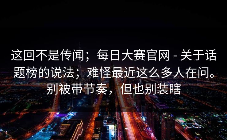 这回不是传闻；每日大赛官网 - 关于话题榜的说法；难怪最近这么多人在问。别被带节奏，但也别装瞎