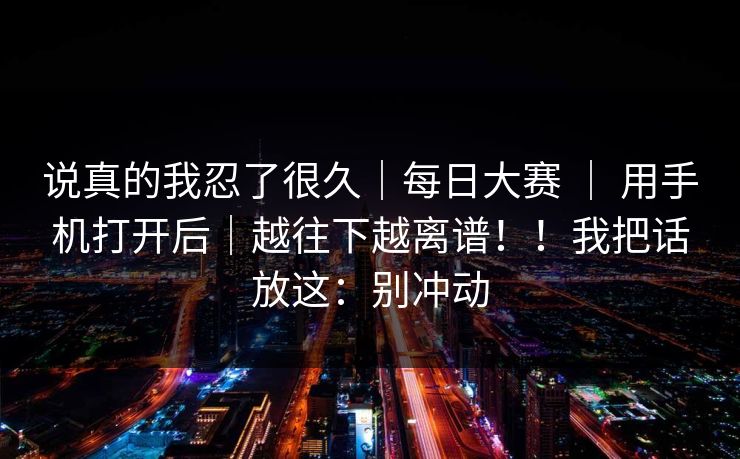 说真的我忍了很久｜每日大赛 ｜ 用手机打开后｜越往下越离谱！！我把话放这：别冲动