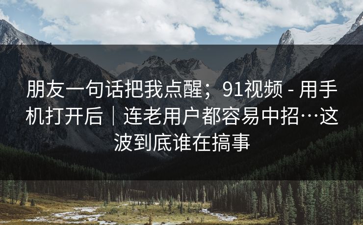 朋友一句话把我点醒；91视频 - 用手机打开后｜连老用户都容易中招…这波到底谁在搞事