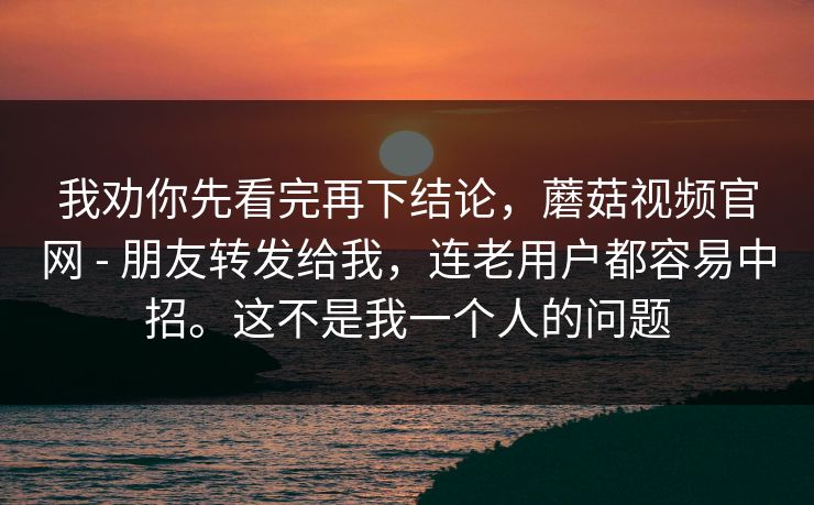 我劝你先看完再下结论，蘑菇视频官网 - 朋友转发给我，连老用户都容易中招。这不是我一个人的问题
