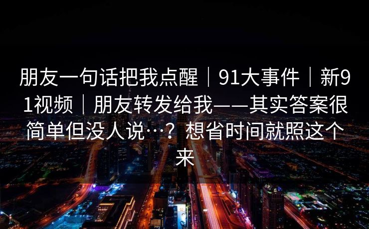 朋友一句话把我点醒｜91大事件｜新91视频｜朋友转发给我——其实答案很简单但没人说…？想省时间就照这个来
