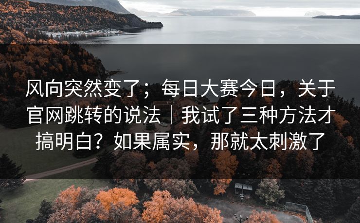 风向突然变了；每日大赛今日，关于官网跳转的说法｜我试了三种方法才搞明白？如果属实，那就太刺激了