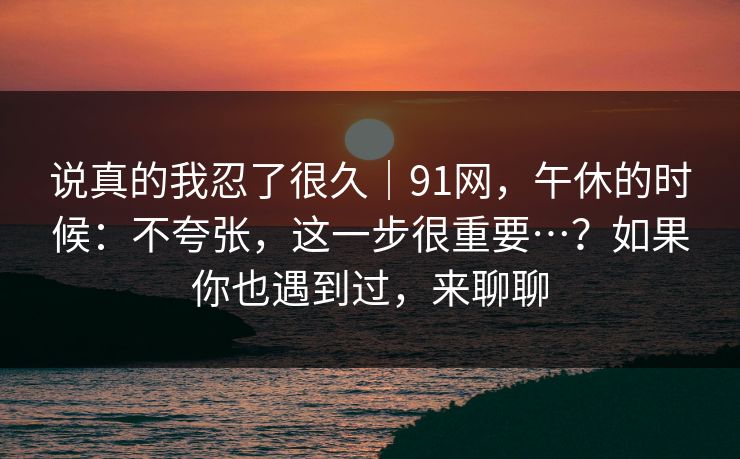 说真的我忍了很久｜91网，午休的时候：不夸张，这一步很重要…？如果你也遇到过，来聊聊