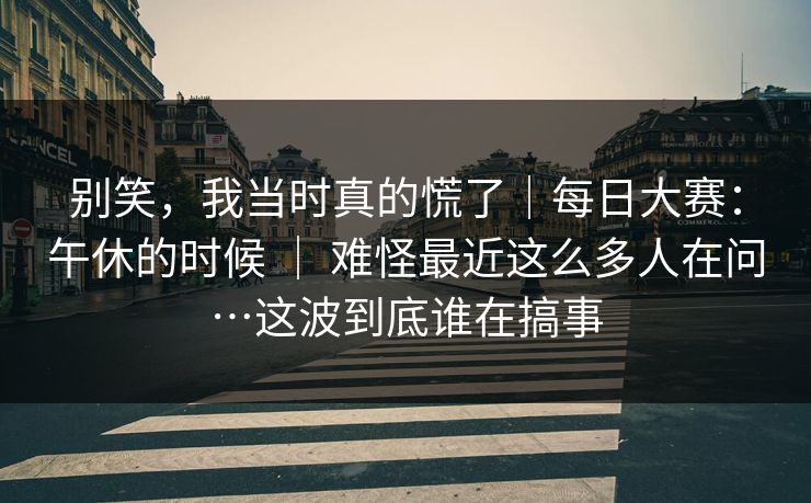 别笑，我当时真的慌了｜每日大赛：午休的时候 ｜ 难怪最近这么多人在问…这波到底谁在搞事