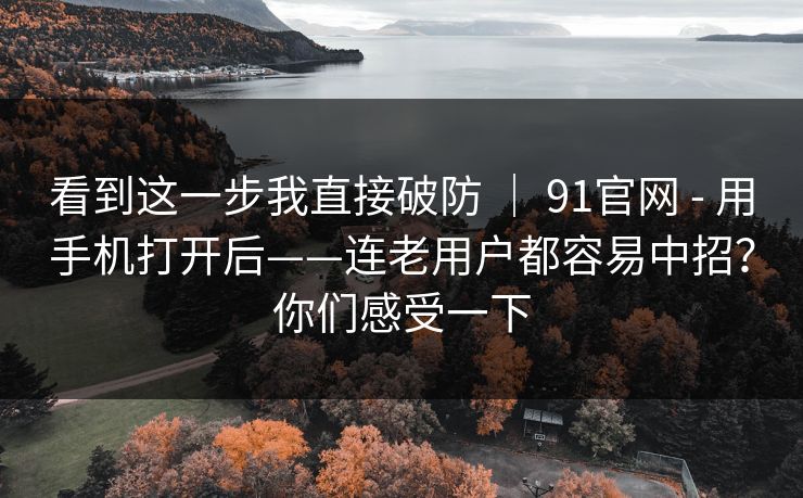 看到这一步我直接破防 | 91官网 - 用手机打开后——连老用户都容易中招?你们感受一下 看到这一步我直接破防 | 91官网 - 用手机打开后——连老用户都容易中招?你们感受一下