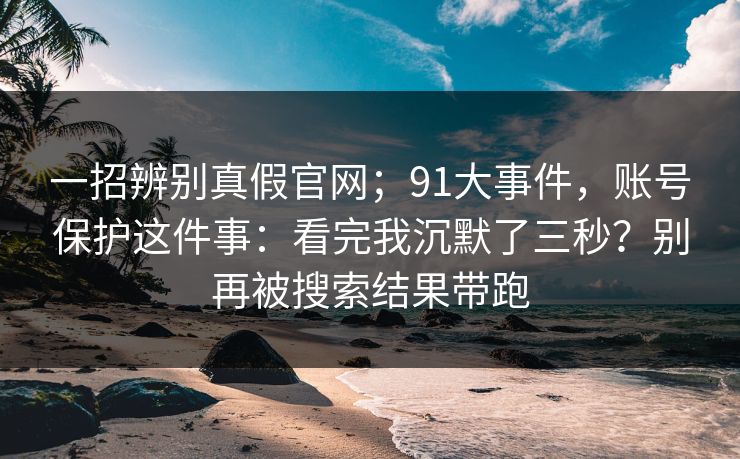 一招辨别真假官网;91大事件,账号保护这件事:看完我沉默了三秒?别再被搜索结果带跑 一招辨别真假官网;91大事件,账号保护这件事:看完我沉默了三秒?别再被搜索结果带跑