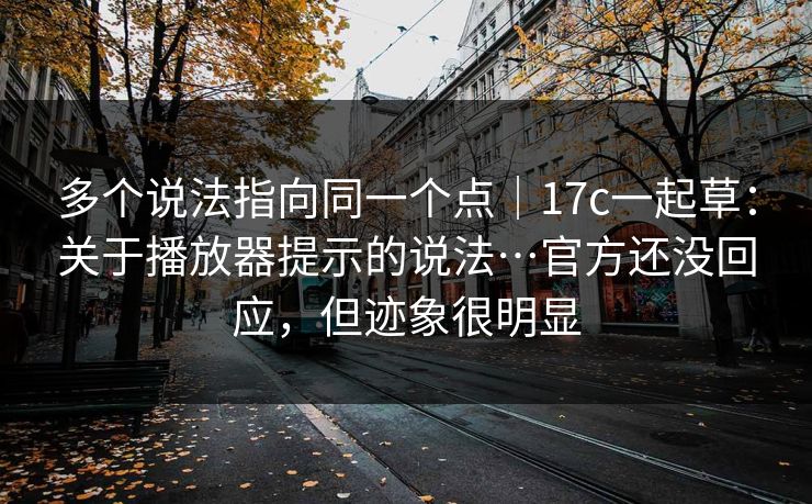多个说法指向同一个点｜17c一起草：关于播放器提示的说法…官方还没回应，但迹象很明显
