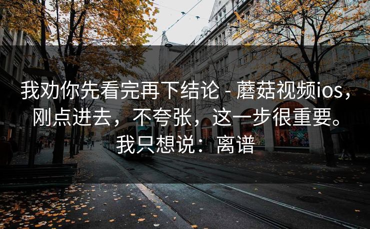 我劝你先看完再下结论 - 蘑菇视频ios，刚点进去，不夸张，这一步很重要。我只想说：离谱