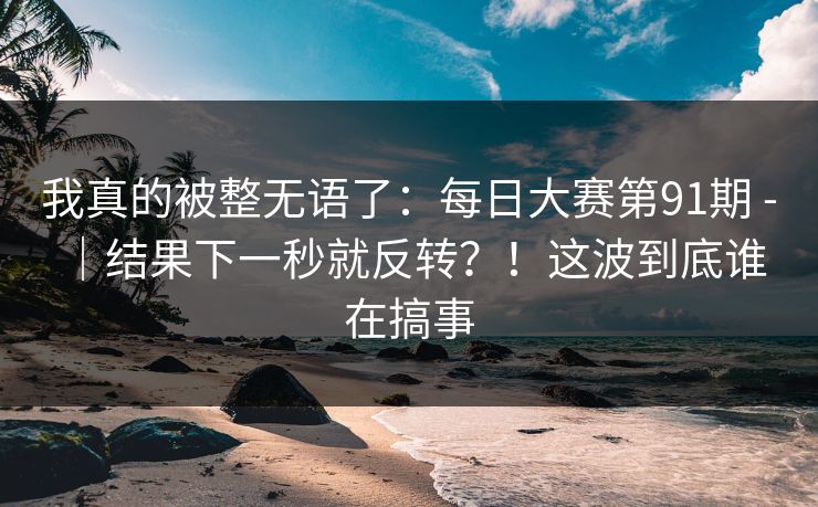 我真的被整无语了：每日大赛第91期 - ｜结果下一秒就反转？！这波到底谁在搞事