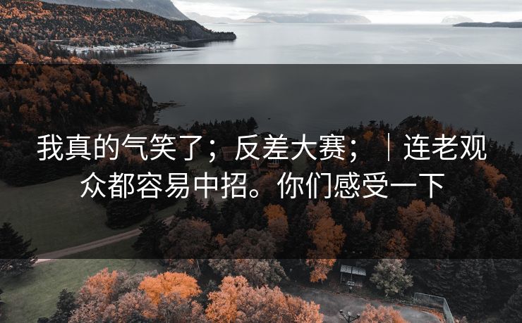 我真的气笑了；反差大赛；｜连老观众都容易中招。你们感受一下