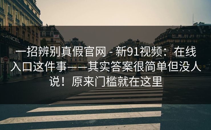 一招辨别真假官网 - 新91视频：在线入口这件事——其实答案很简单但没人说！原来门槛就在这里