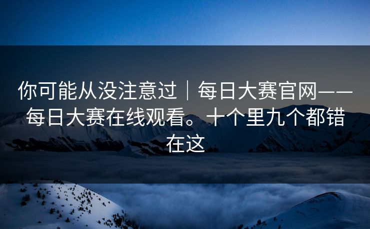 你可能从没注意过｜每日大赛官网——每日大赛在线观看。十个里九个都错在这