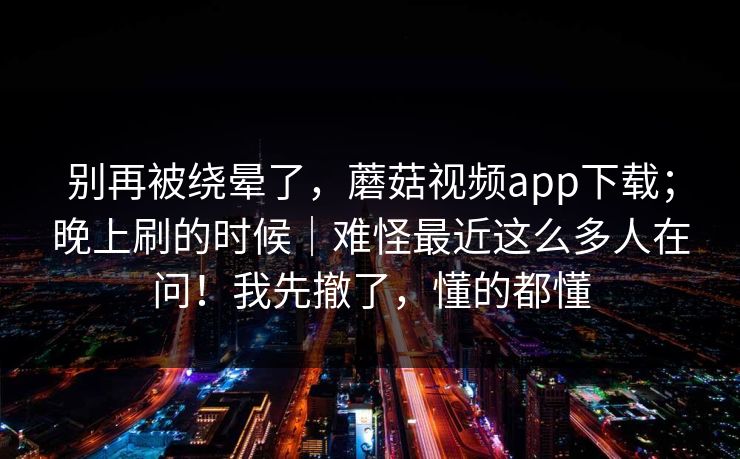 别再被绕晕了，蘑菇视频app下载；晚上刷的时候｜难怪最近这么多人在问！我先撤了，懂的都懂