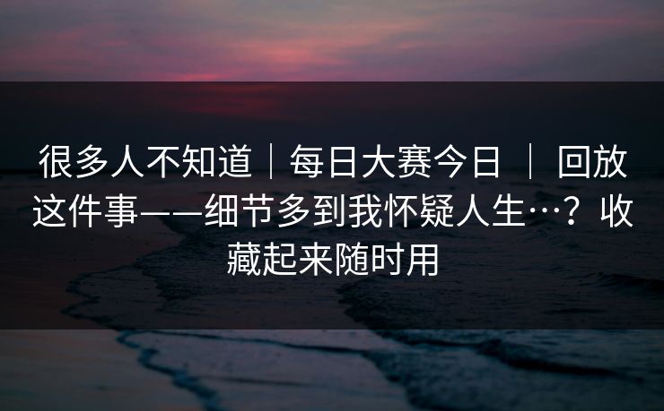 很多人不知道｜每日大赛今日 ｜ 回放这件事——细节多到我怀疑人生…？收藏起来随时用