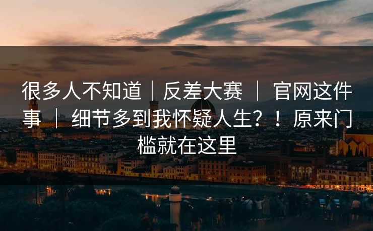 很多人不知道｜反差大赛 ｜ 官网这件事 ｜ 细节多到我怀疑人生？！原来门槛就在这里