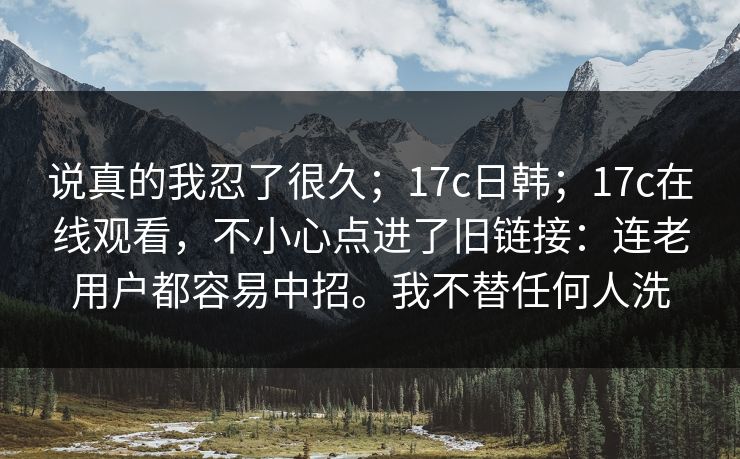说真的我忍了很久;17c日韩;17c在线观看,不小心点进了旧链接:连老用户都容易中招。我不替任何人洗 说真的我忍了很久;17c日韩;17c在线观看,不小心点进了旧链接:连老用户都容易中招。我不替任何人洗