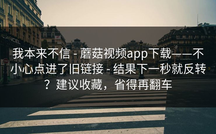 我本来不信 - 蘑菇视频app下载——不小心点进了旧链接 - 结果下一秒就反转?建议收藏,省得再翻车 我本来不信 - 蘑菇视频app下载——不小心点进了旧链接 - 结果下一秒就反转?建议收藏,省得再翻车