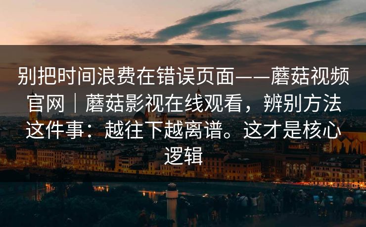 别把时间浪费在错误页面——蘑菇视频官网|蘑菇影视在线观看,辨别方法这件事:越往下越离谱。这才是核心逻辑 别把时间浪费在错误页面——蘑菇视频官网|蘑菇影视在线观看,辨别方法这件事:越往下越离谱。这才是核心逻辑