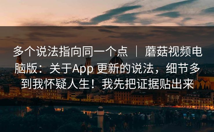 多个说法指向同一个点 | 蘑菇视频电脑版:关于App 更新的说法,细节多到我怀疑人生!我先把证据贴出来 多个说法指向同一个点 | 蘑菇视频电脑版:关于App 更新的说法,细节多到我怀疑人生!我先把证据贴出来