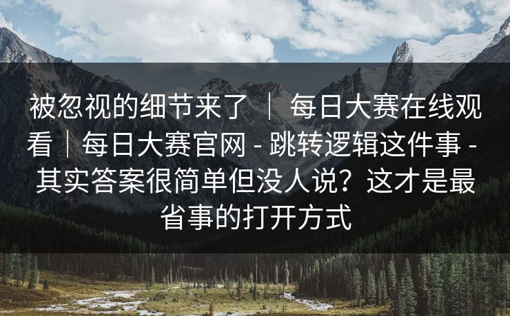被忽视的细节来了 | 每日大赛在线观看|每日大赛官网 - 跳转逻辑这件事 - 其实答案很简单但没人说?这才是最省事的打开方式 被忽视的细节来了 | 每日大赛在线观看|每日大赛官网 - 跳转逻辑这件事 - 其实答案很简单但没人说?这才是最省事的打开方式