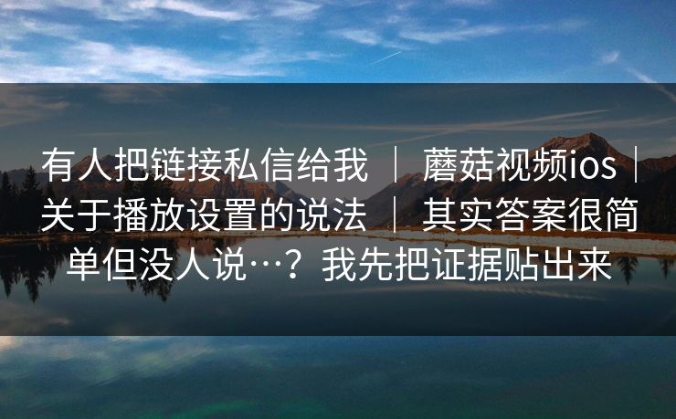 有人把链接私信给我 | 蘑菇视频ios|关于播放设置的说法 | 其实答案很简单但没人说…?我先把证据贴出来 有人把链接私信给我 | 蘑菇视频ios|关于播放设置的说法 | 其实答案很简单但没人说…?我先把证据贴出来